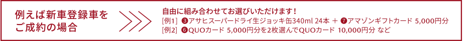 例えば新車登録車をご成約の場合　自由に組み合わせておえらびいただけます！[例1]③アサヒスーパードライ生ジョッキ缶 340ml 24本＋⑦アマゾンギフトカード 5,000円分　[例2]⑥QUOカード 5,000円分を2枚選んでQUOカード 10,000円分など