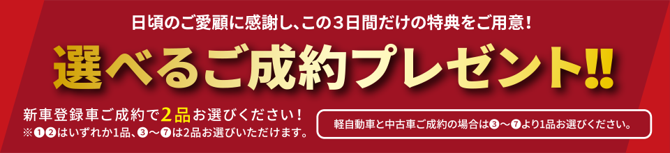 日頃のご愛顧に感謝し、この３日間だけの特典をご用意！選べるご成約プレゼント！！新車登録車ご成約で2品お選びください！①②はいずれか1品、③～⑦は2品お選びいただけます。軽自動車と中古車ご成約の場合は③～⑦より1品お選びください。