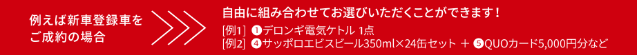 例えば新車登録車をご成約の場合　自由に組み合わせてお選びいただくことができます！[例1]①デロンギ電気ケトル1点　[例2]④サッポロエビスビール350ml×24缶セット＋⑤QUOカード5,000円分など